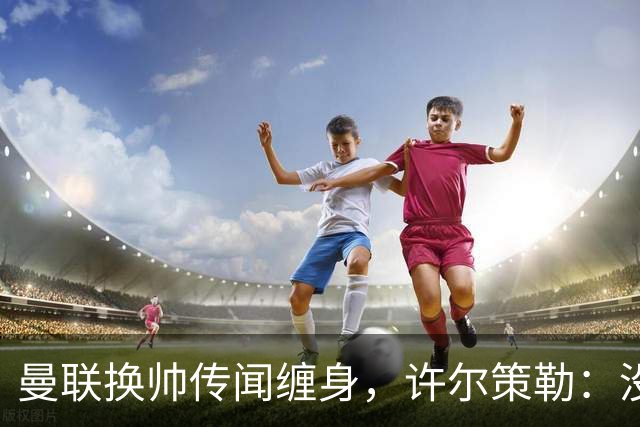 曼联换帅传闻缠身，许尔策勒：没时间想，我专注布莱顿